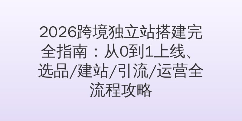 2026跨境独立站搭建完全指南：从0到1上线、选品/建站/引流/运营全流程攻略
