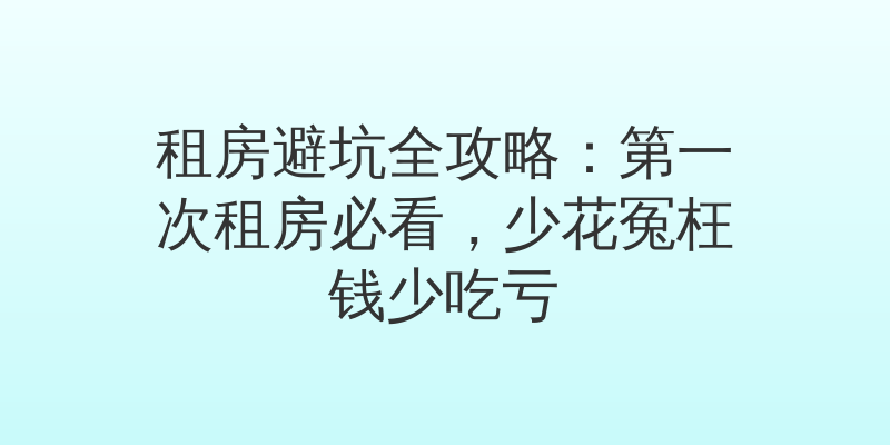 租房避坑全攻略：第一次租房必看，少花冤枉钱少吃亏