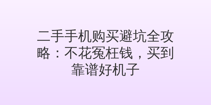 二手手机购买避坑全攻略:不花冤枉钱,买到靠谱好机子