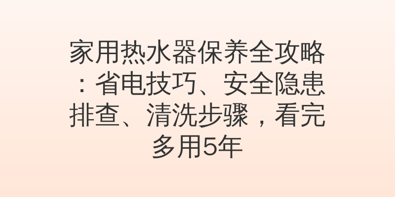 家用热水器保养全攻略：省电技巧、安全隐患排查、清洗步骤，看完多用5年