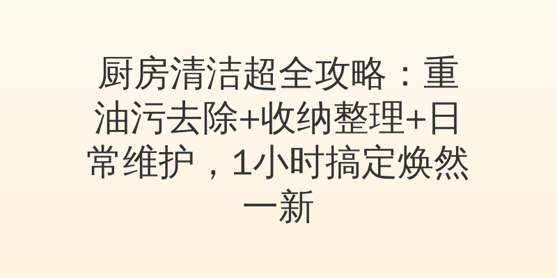 厨房清洁超全攻略：重油污去除+收纳整理+日常维护，1小时搞定焕然一新