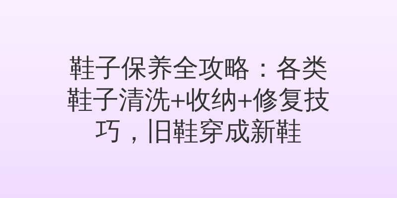 鞋子保养全攻略：各类鞋子清洗+收纳+修复技巧，旧鞋穿成新鞋