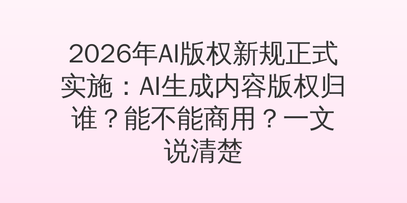 2026年AI版权新规正式实施：AI生成内容版权归谁？能不能商用？一文说清楚