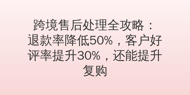 跨境售后处理全攻略：退款率降低50%，客户好评率提升30%，还能提升复购