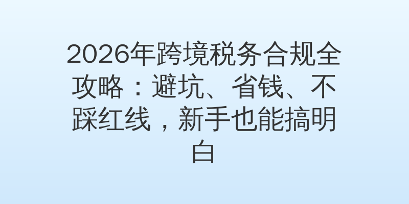 2026年跨境税务合规全攻略：避坑、省钱、不踩红线，新手也能搞明白