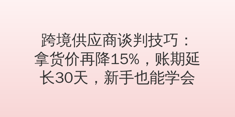 跨境供应商谈判技巧：拿货价再降15%，账期延长30天，新手也能学会