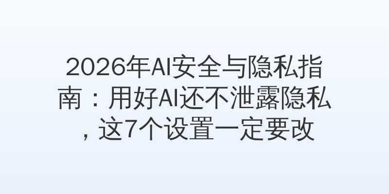 2026年AI安全与隐私指南：用好AI还不泄露隐私，这7个设置一定要改
