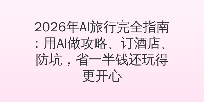 2026年AI旅行完全指南：用AI做攻略、订酒店、防坑，省一半钱还玩得更开心