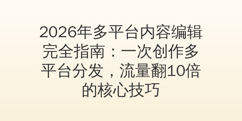 2026年多平台内容编辑完全指南：一次创作多平台分发，流量翻10倍的核心技巧