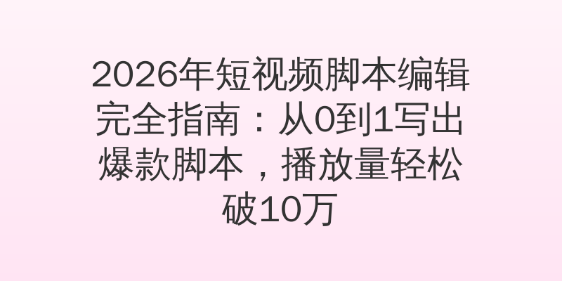 2026年短视频脚本编辑完全指南：从0到1写出爆款脚本，播放量轻松破10万