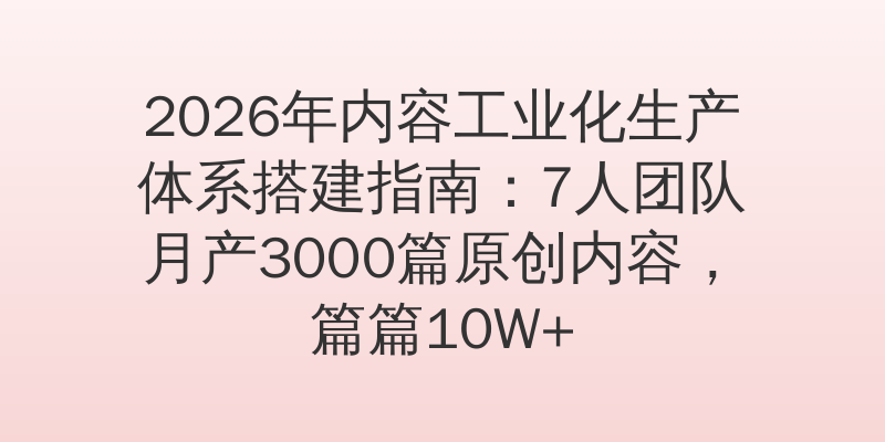 2026年内容工业化生产体系搭建指南：7人团队月产3000篇原创内容，篇篇10W+