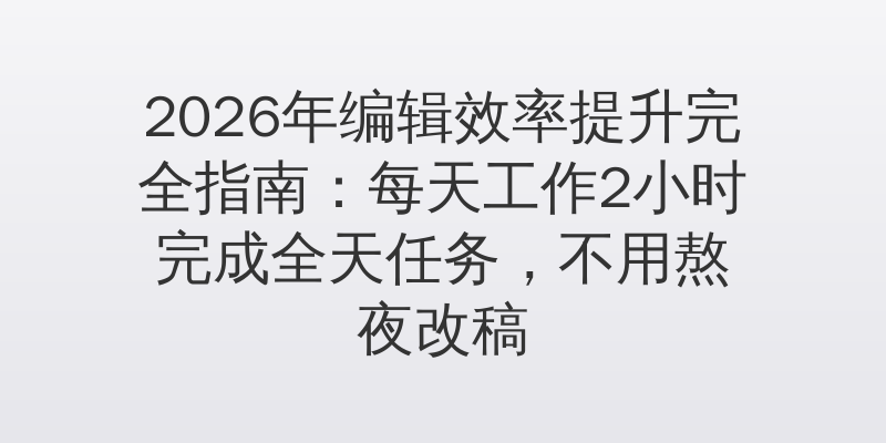 2026年编辑效率提升完全指南：每天工作2小时完成全天任务，不用熬夜改稿