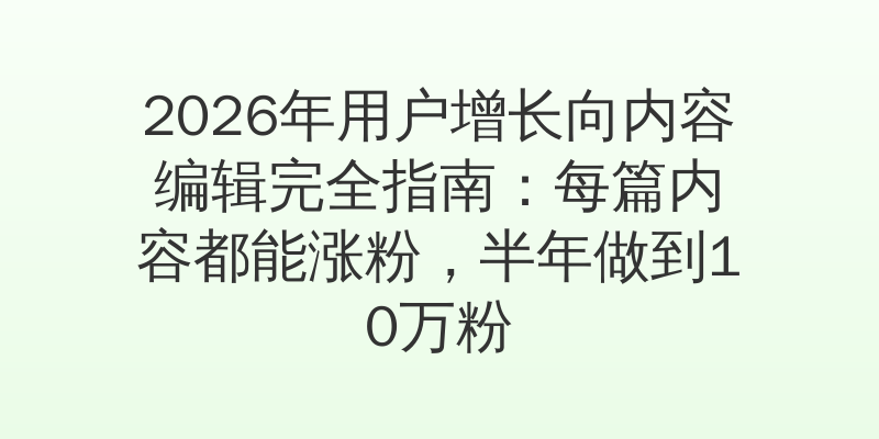 2026年用户增长向内容编辑完全指南：每篇内容都能涨粉，半年做到10万粉
