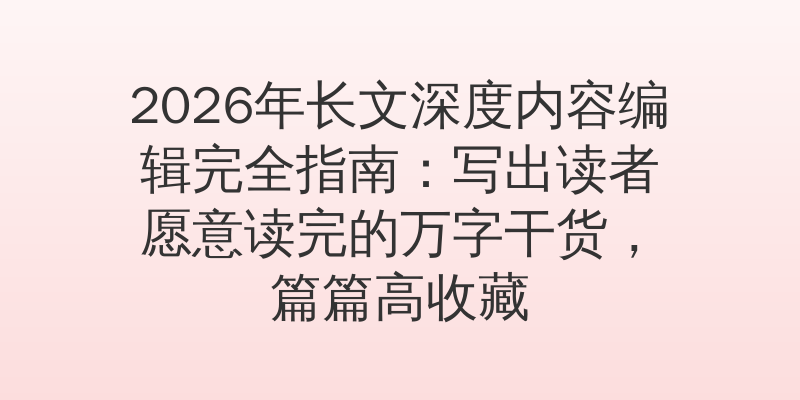 2026年长文深度内容编辑完全指南：写出读者愿意读完的万字干货，篇篇高收藏