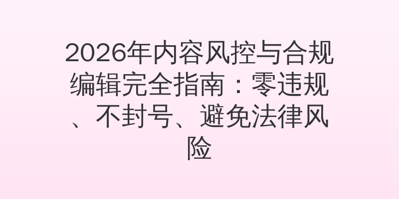 2026年内容风控与合规编辑完全指南：零违规、不封号、避免法律风险