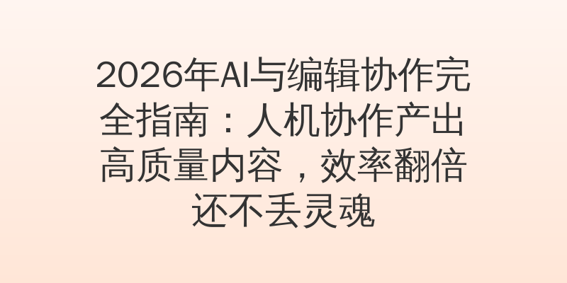 2026年AI与编辑协作完全指南：人机协作产出高质量内容，效率翻倍还不丢灵魂