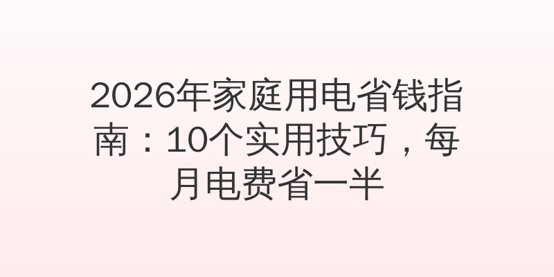 2026年家庭用电省钱指南：10个实用技巧，每月电费省一半