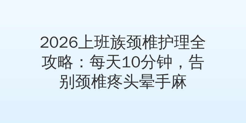 2026上班族颈椎护理全攻略：每天10分钟，告别颈椎疼头晕手麻
