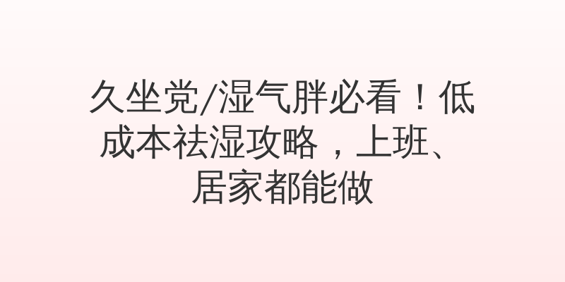 久坐党/湿气胖必看！低成本祛湿攻略，上班、居家都能做