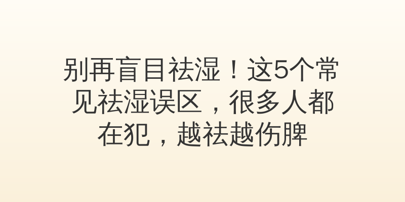 别再盲目祛湿！这5个常见祛湿误区，很多人都在犯，越祛越伤脾