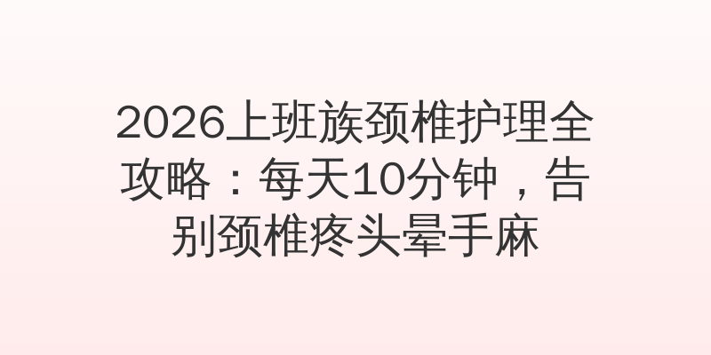 2026上班族颈椎护理全攻略：每天10分钟，告别颈椎疼头晕手麻