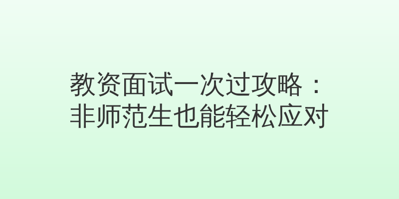 教资面试一次过攻略：非师范生也能轻松应对
