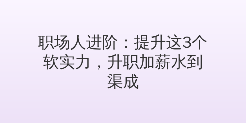 职场人进阶：提升这3个软实力，升职加薪水到渠成