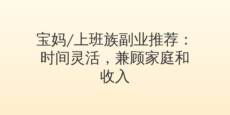 宝妈/上班族副业推荐：时间灵活，兼顾家庭和收入