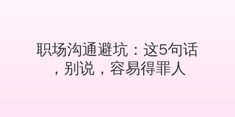 职场沟通避坑：这5句话，别说，容易得罪人
