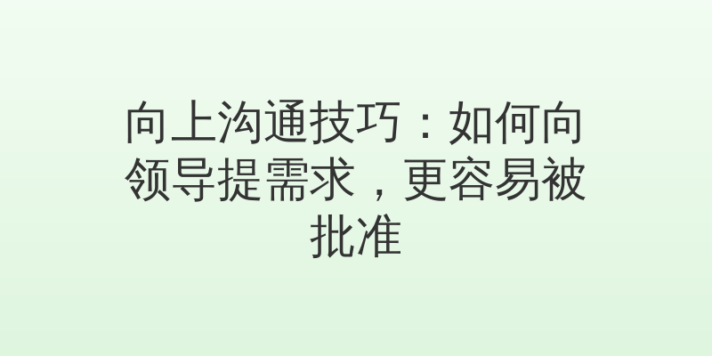向上沟通技巧：如何向领导提需求，更容易被批准