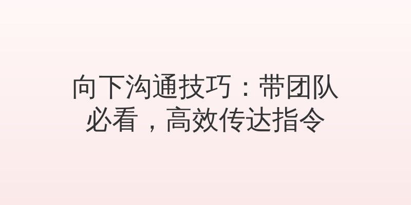 向下沟通技巧：带团队必看，高效传达指令