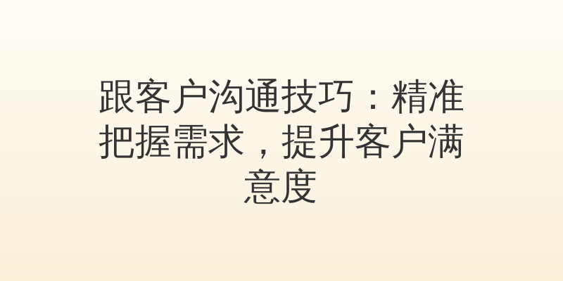 跟客户沟通技巧：精准把握需求，提升客户满意度