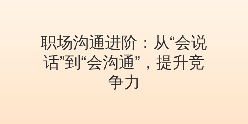 职场沟通进阶：从“会说话”到“会沟通”，提升竞争力