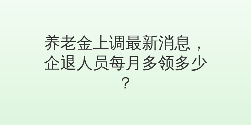 养老金上调最新消息，企退人员每月多领多少？