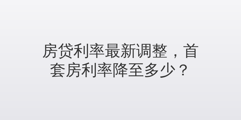 房贷利率最新调整，首套房利率降至多少？