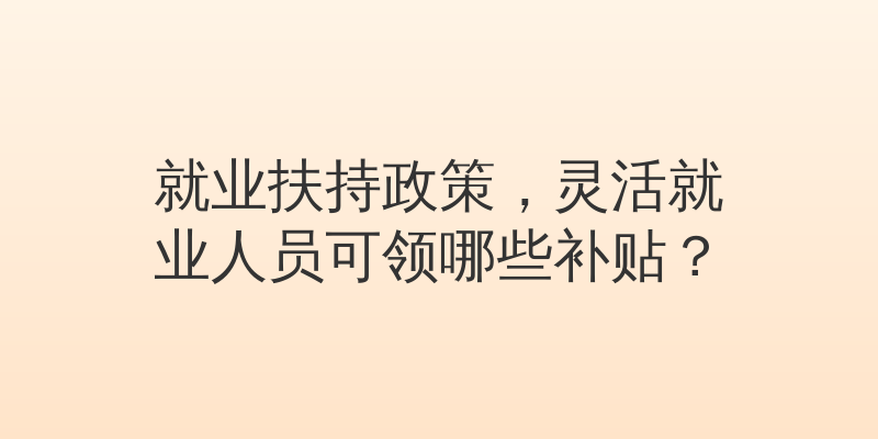 就业扶持政策，灵活就业人员可领哪些补贴？