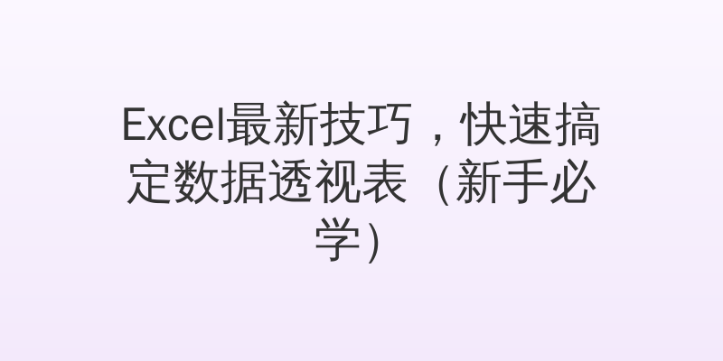 Excel最新技巧，快速搞定数据透视表（新手必学）