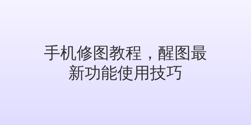 手机修图教程，醒图最新功能使用技巧
