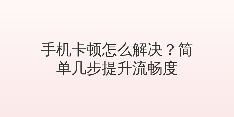 手机卡顿怎么解决？简单几步提升流畅度